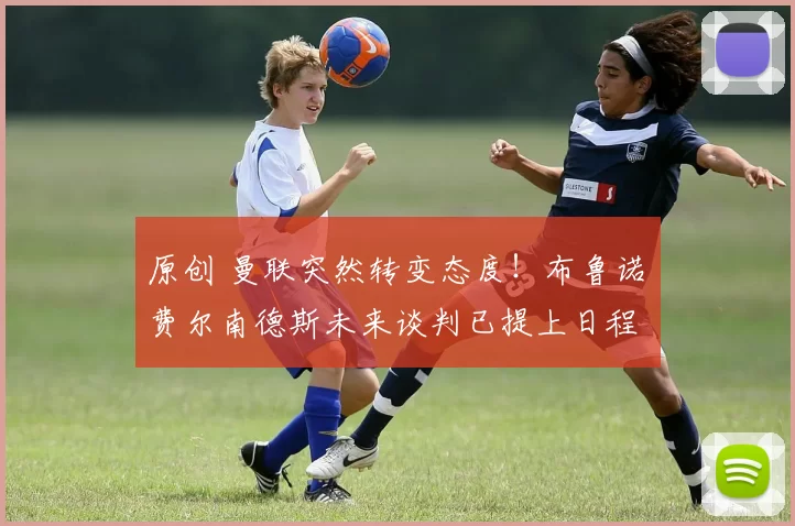 原创 曼联突然转变态度！布鲁诺・费尔南德斯未来谈判已提上日程