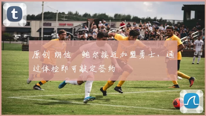 原创 朗佐・鲍尔接近加盟勇士，通过体检即可敲定签约