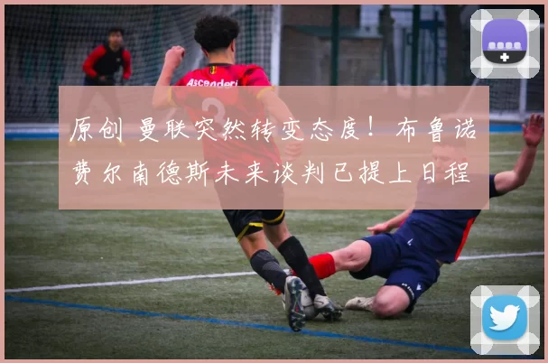 原创 曼联突然转变态度！布鲁诺・费尔南德斯未来谈判已提上日程