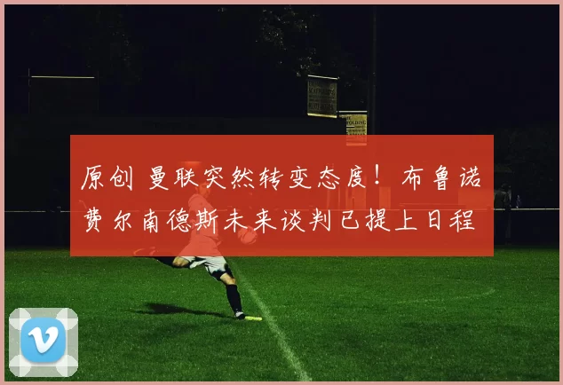 原创 曼联突然转变态度！布鲁诺・费尔南德斯未来谈判已提上日程