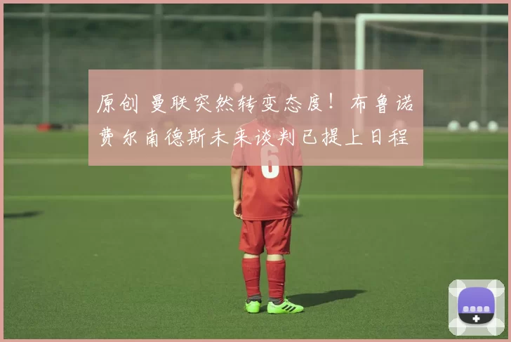 原创 曼联突然转变态度！布鲁诺・费尔南德斯未来谈判已提上日程