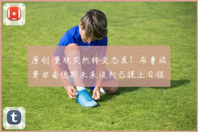 原创 曼联突然转变态度！布鲁诺・费尔南德斯未来谈判已提上日程