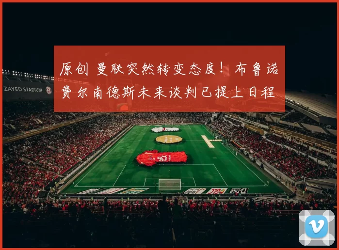 原创 曼联突然转变态度！布鲁诺・费尔南德斯未来谈判已提上日程