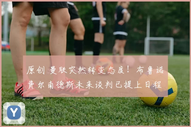 原创 曼联突然转变态度!布鲁诺・费尔南德斯未来谈判已提上日程