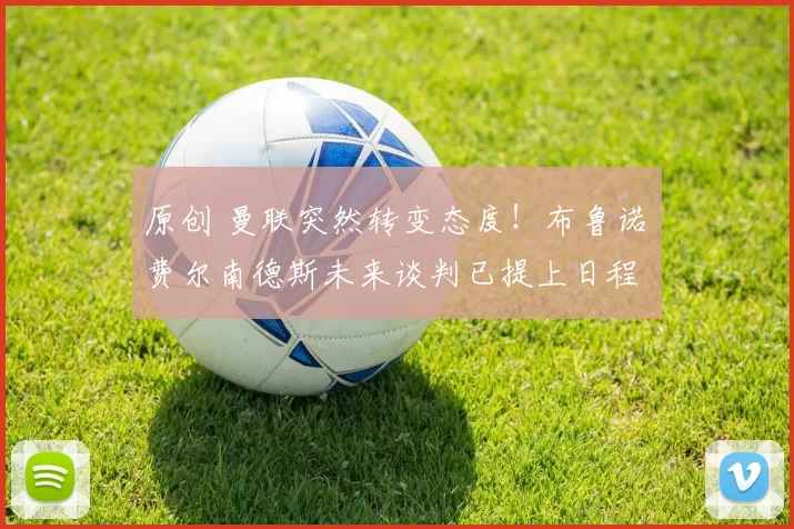 原创 曼联突然转变态度！布鲁诺・费尔南德斯未来谈判已提上日程