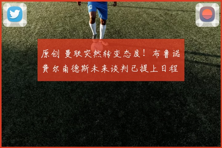 原创 曼联突然转变态度！布鲁诺・费尔南德斯未来谈判已提上日程