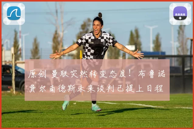 原创 曼联突然转变态度！布鲁诺・费尔南德斯未来谈判已提上日程