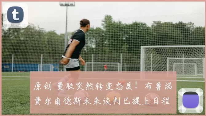 原创 曼联突然转变态度！布鲁诺・费尔南德斯未来谈判已提上日程