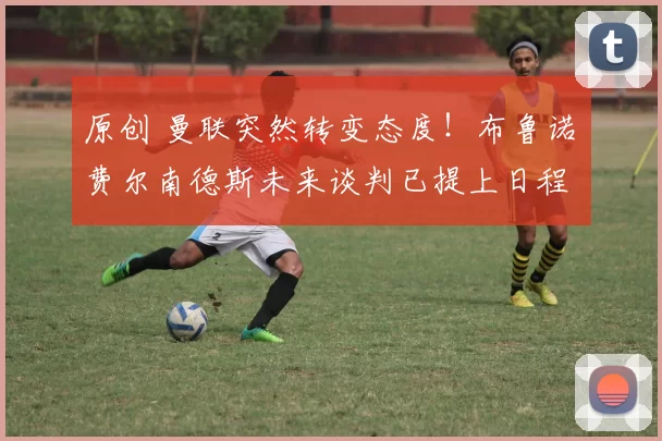 原创 曼联突然转变态度!布鲁诺・费尔南德斯未来谈判已提上日程