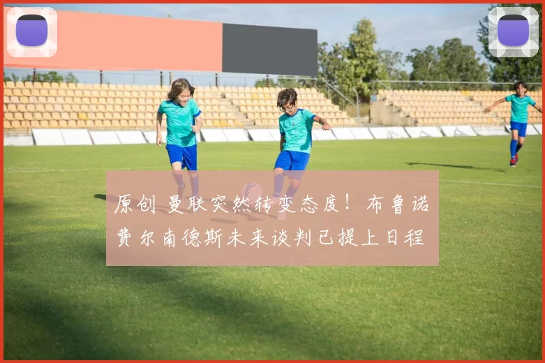 原创 曼联突然转变态度！布鲁诺・费尔南德斯未来谈判已提上日程