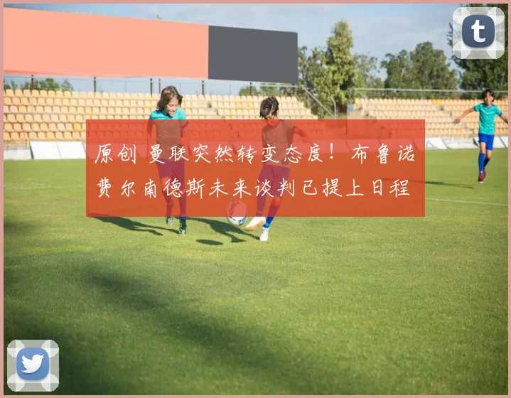 原创 曼联突然转变态度！布鲁诺・费尔南德斯未来谈判已提上日程