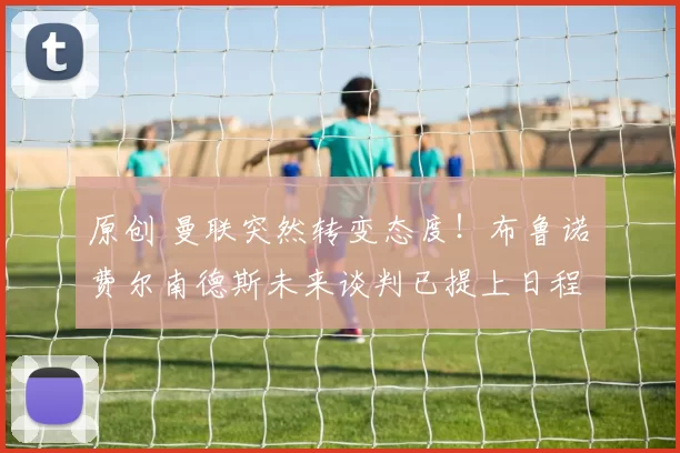 原创 曼联突然转变态度！布鲁诺・费尔南德斯未来谈判已提上日程