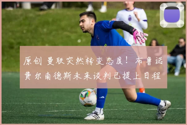 原创 曼联突然转变态度！布鲁诺・费尔南德斯未来谈判已提上日程