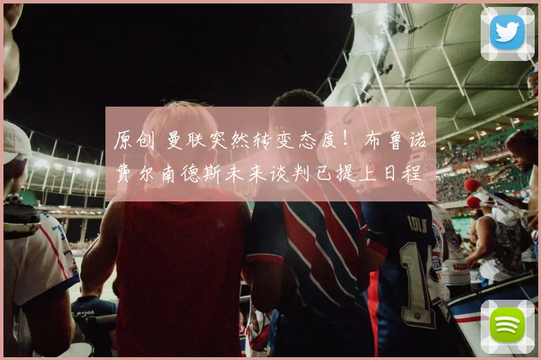 原创 曼联突然转变态度！布鲁诺・费尔南德斯未来谈判已提上日程