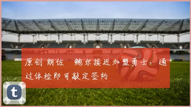 原创 朗佐・鲍尔接近加盟勇士，通过体检即可敲定签约