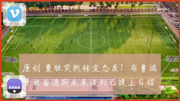 原创 曼联突然转变态度！布鲁诺・费尔南德斯未来谈判已提上日程