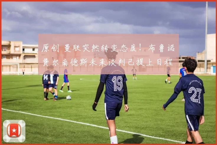 原创 曼联突然转变态度！布鲁诺・费尔南德斯未来谈判已提上日程