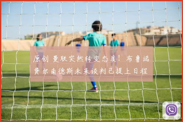 原创 曼联突然转变态度！布鲁诺・费尔南德斯未来谈判已提上日程