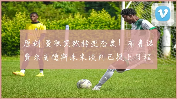 原创 曼联突然转变态度！布鲁诺・费尔南德斯未来谈判已提上日程