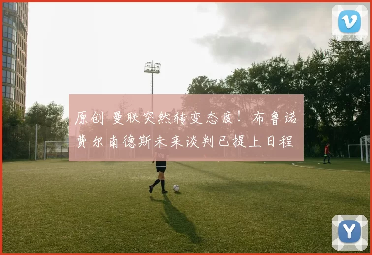 原创 曼联突然转变态度！布鲁诺・费尔南德斯未来谈判已提上日程