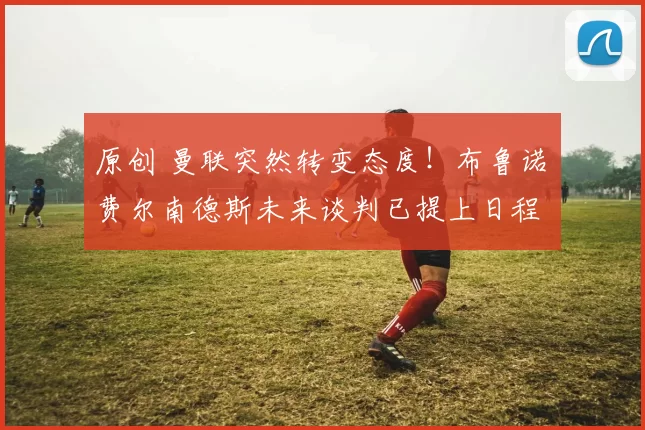 原创 曼联突然转变态度！布鲁诺・费尔南德斯未来谈判已提上日程