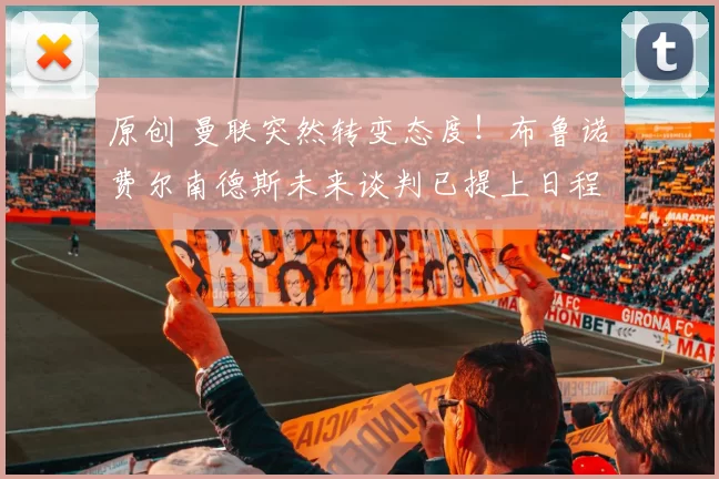 原创 曼联突然转变态度！布鲁诺・费尔南德斯未来谈判已提上日程