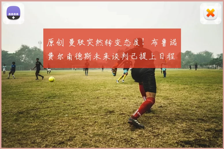 原创 曼联突然转变态度！布鲁诺・费尔南德斯未来谈判已提上日程