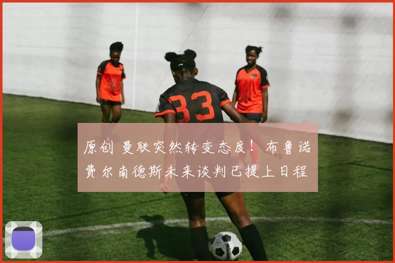 原创 曼联突然转变态度!布鲁诺・费尔南德斯未来谈判已提上日程