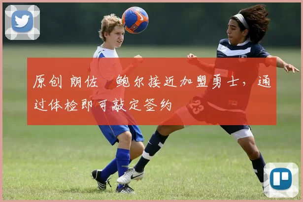 原创 朗佐・鲍尔接近加盟勇士，通过体检即可敲定签约