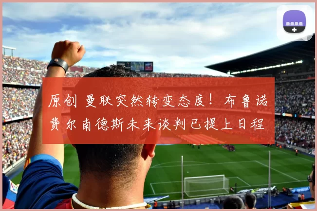 原创 曼联突然转变态度！布鲁诺・费尔南德斯未来谈判已提上日程