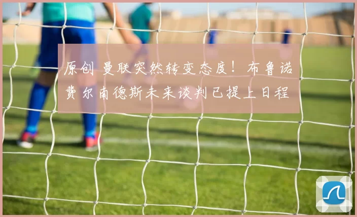 原创 曼联突然转变态度！布鲁诺・费尔南德斯未来谈判已提上日程