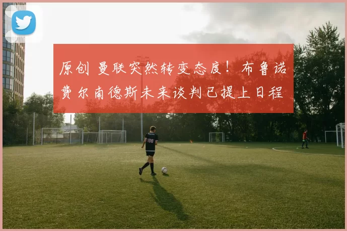 原创 曼联突然转变态度！布鲁诺・费尔南德斯未来谈判已提上日程