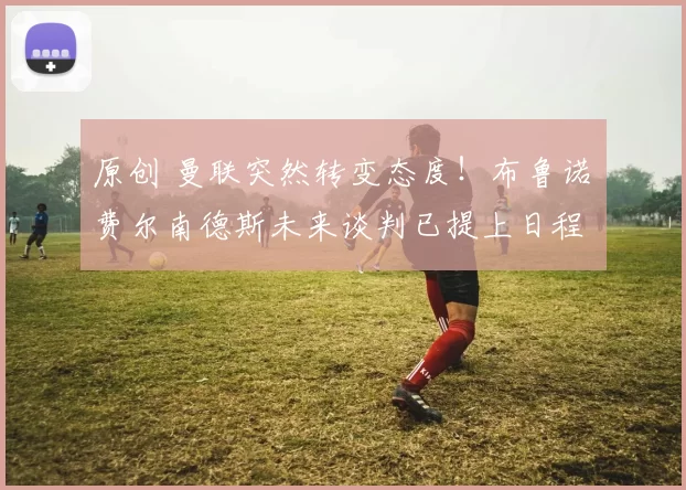 原创 曼联突然转变态度！布鲁诺・费尔南德斯未来谈判已提上日程