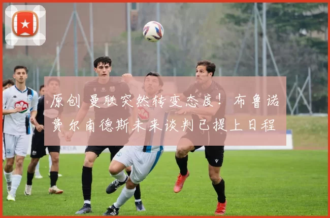 原创 曼联突然转变态度！布鲁诺・费尔南德斯未来谈判已提上日程