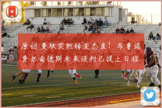 原创 曼联突然转变态度！布鲁诺・费尔南德斯未来谈判已提上日程