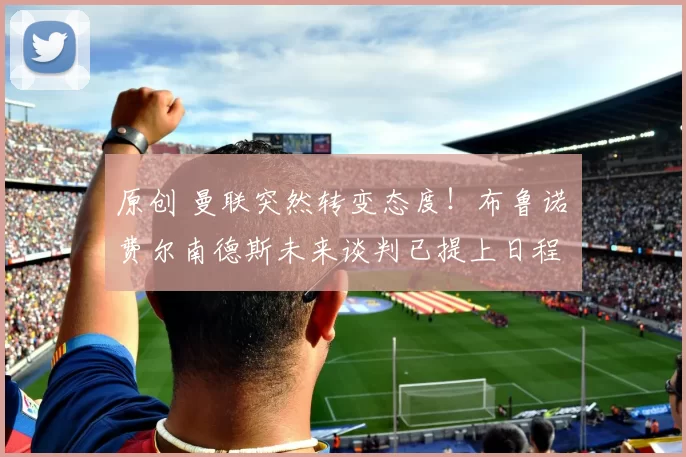 原创 曼联突然转变态度！布鲁诺・费尔南德斯未来谈判已提上日程