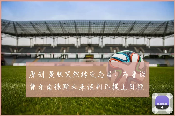 原创 曼联突然转变态度！布鲁诺・费尔南德斯未来谈判已提上日程