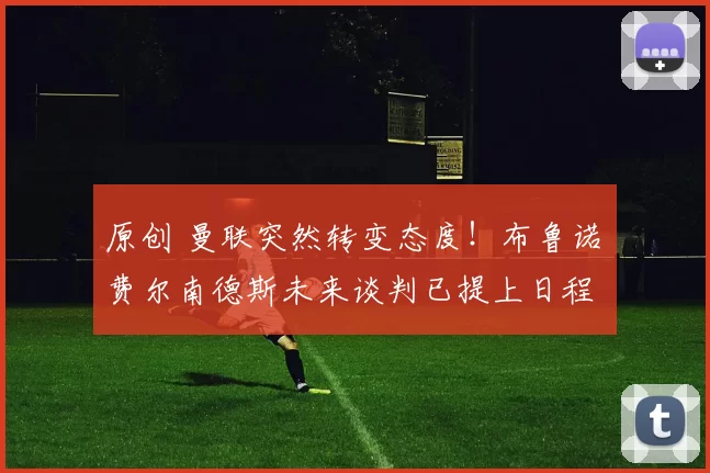 原创 曼联突然转变态度！布鲁诺・费尔南德斯未来谈判已提上日程