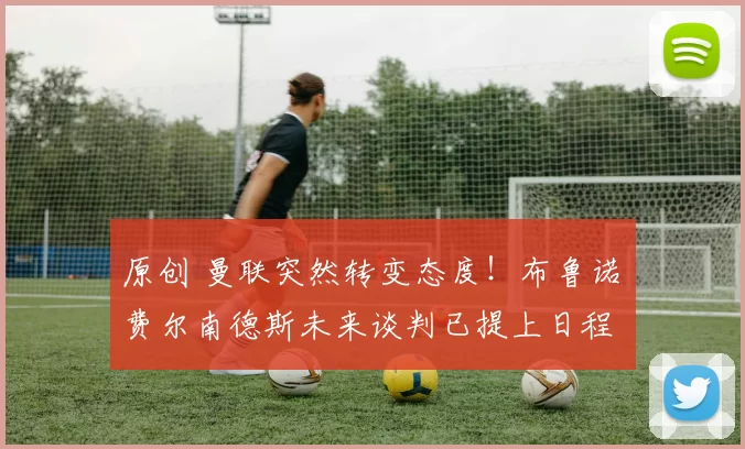 原创 曼联突然转变态度！布鲁诺・费尔南德斯未来谈判已提上日程