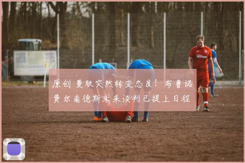 原创 曼联突然转变态度！布鲁诺・费尔南德斯未来谈判已提上日程