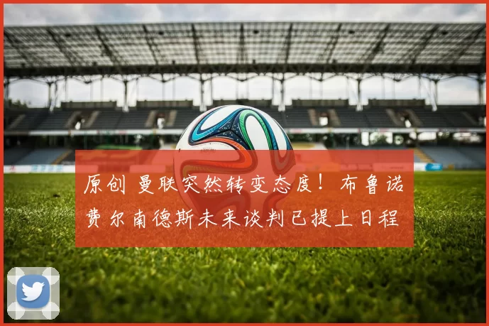 原创 曼联突然转变态度！布鲁诺・费尔南德斯未来谈判已提上日程