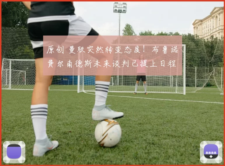 原创 曼联突然转变态度！布鲁诺・费尔南德斯未来谈判已提上日程