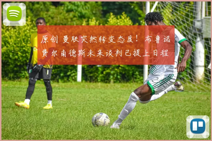 原创 曼联突然转变态度！布鲁诺・费尔南德斯未来谈判已提上日程