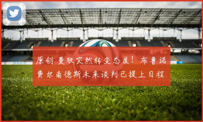 原创 曼联突然转变态度！布鲁诺・费尔南德斯未来谈判已提上日程