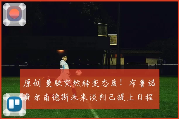 原创 曼联突然转变态度！布鲁诺・费尔南德斯未来谈判已提上日程