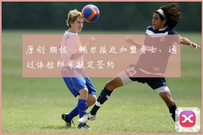 原创 朗佐・鲍尔接近加盟勇士，通过体检即可敲定签约