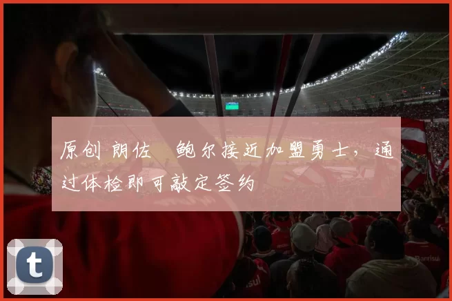 原创 朗佐・鲍尔接近加盟勇士，通过体检即可敲定签约