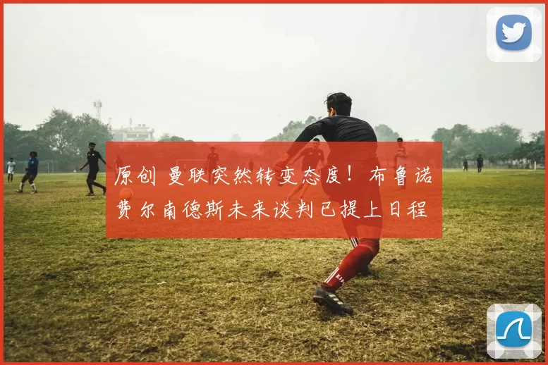 原创 曼联突然转变态度！布鲁诺・费尔南德斯未来谈判已提上日程