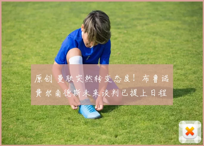 原创 曼联突然转变态度！布鲁诺・费尔南德斯未来谈判已提上日程