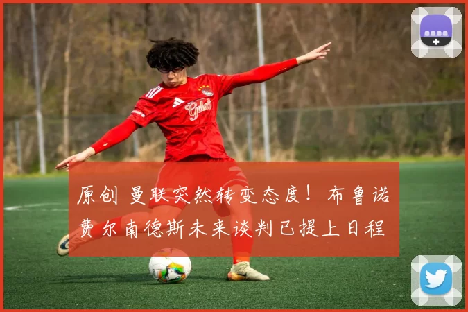 原创 曼联突然转变态度！布鲁诺・费尔南德斯未来谈判已提上日程